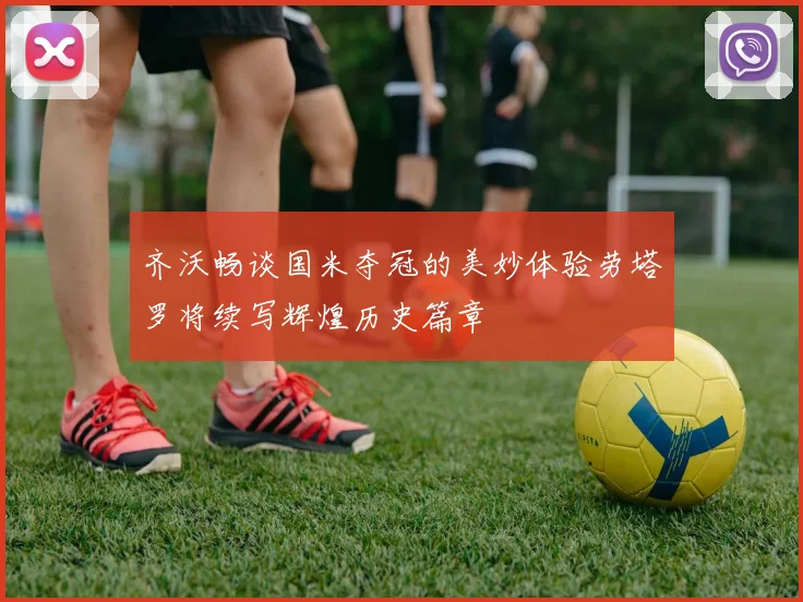 齐沃畅谈国米夺冠的美妙体验劳塔罗将续写辉煌历史篇章