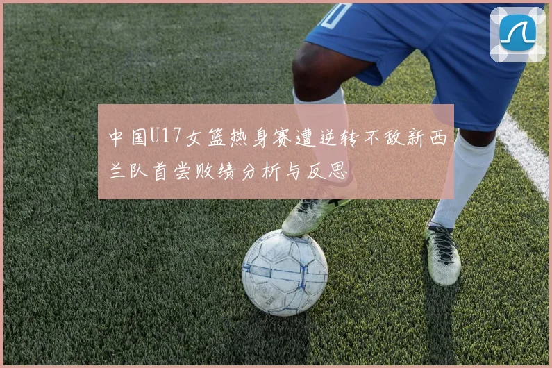 中国U17女篮热身赛遭逆转不敌新西兰队首尝败绩分析与反思