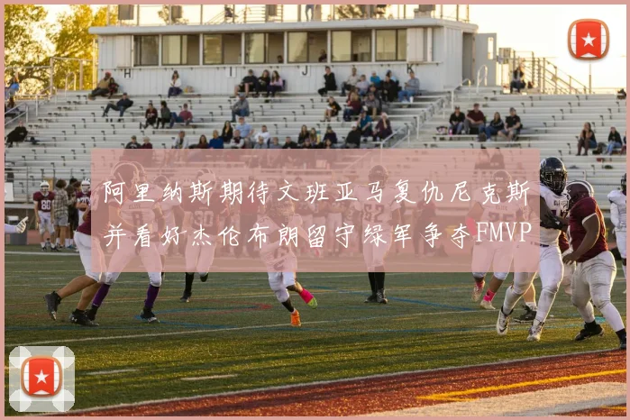 阿里纳斯期待文班亚马复仇尼克斯并看好杰伦布朗留守绿军争夺FMVP