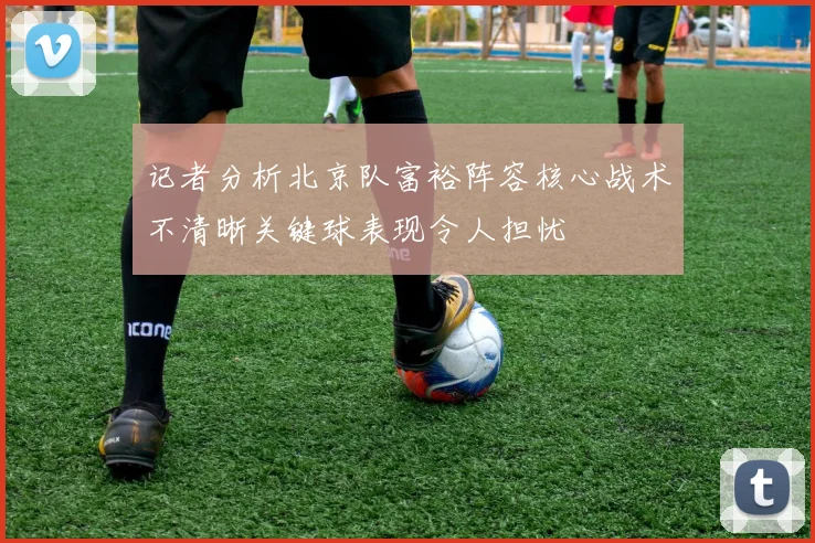 记者分析北京队富裕阵容核心战术不清晰关键球表现令人担忧