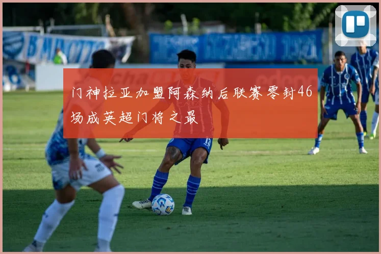 门神拉亚加盟阿森纳后联赛零封46场成英超门将之最