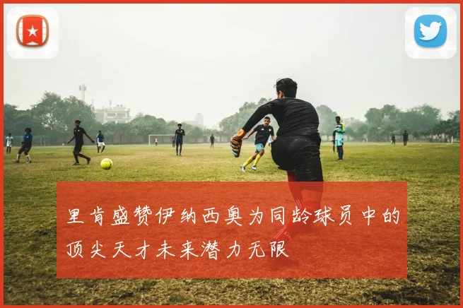 里肯盛赞伊纳西奥为同龄球员中的顶尖天才未来潜力无限