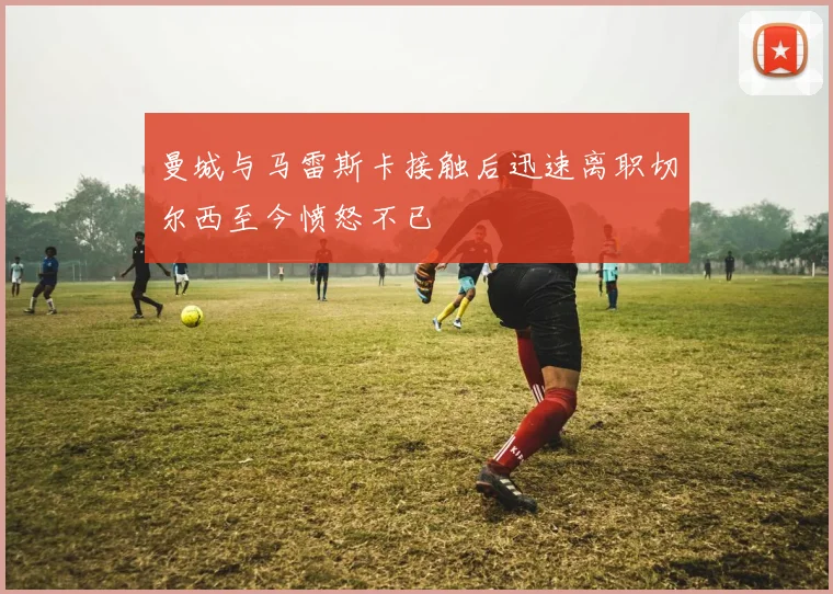 曼城与马雷斯卡接触后迅速离职切尔西至今愤怒不已
