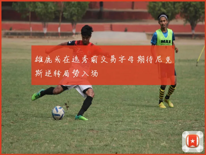 雄鹿或在选秀前交易字母期待尼克斯逆转局势入场