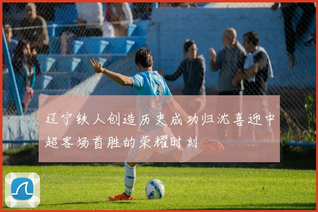 辽宁铁人创造历史成功归沈喜迎中超客场首胜的荣耀时刻
