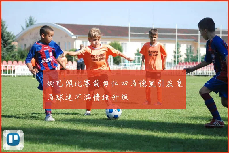 姆巴佩比赛前匆忙回马德里引发皇马球迷不满情绪升级