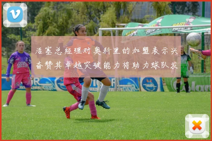 活塞总经理对奥科里的加盟表示兴奋赞其卓越突破能力将助力球队发展