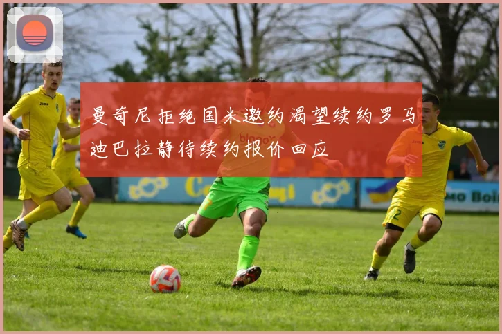 曼奇尼拒绝国米邀约渴望续约罗马迪巴拉静待续约报价回应