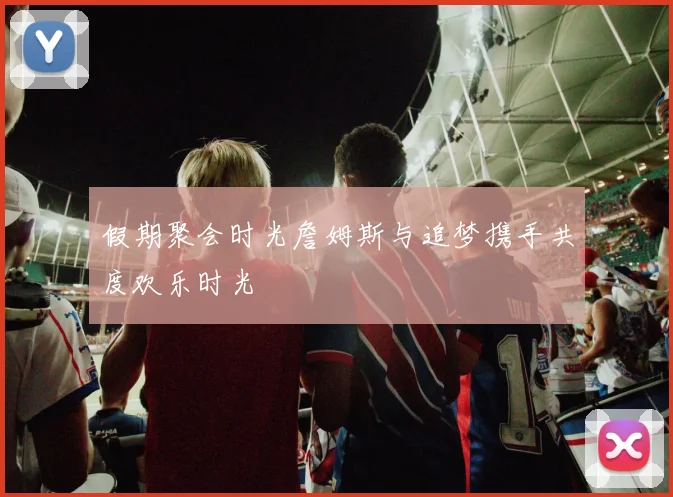 假期聚会时光詹姆斯与追梦携手共度欢乐时光