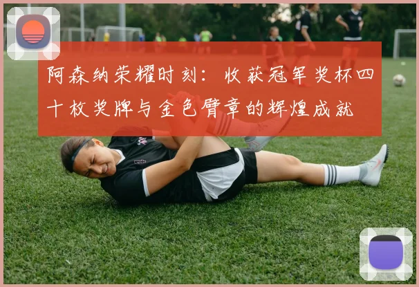 阿森纳荣耀时刻：收获冠军奖杯四十枚奖牌与金色臂章的辉煌成就
