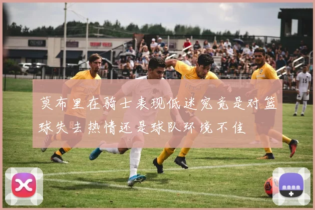 莫布里在骑士表现低迷究竟是对篮球失去热情还是球队环境不佳