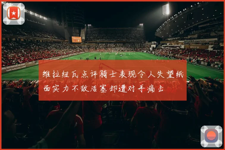 维拉纽瓦点评骑士表现令人失望纸面实力不敌活塞却遭对手痛击