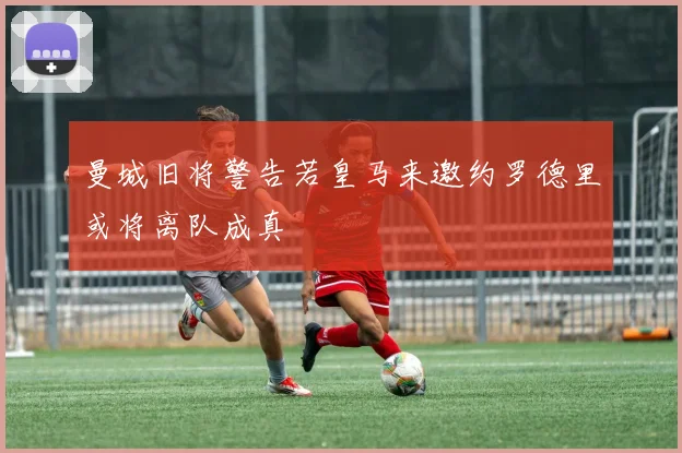 曼城旧将警告若皇马来邀约罗德里或将离队成真