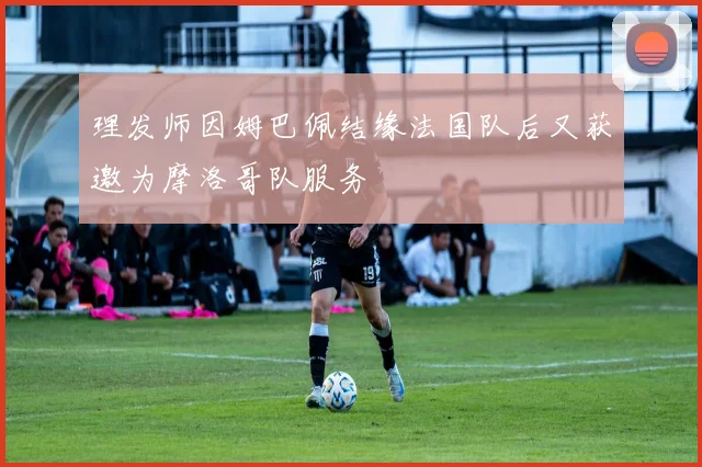 理发师因姆巴佩结缘法国队后又获邀为摩洛哥队服务