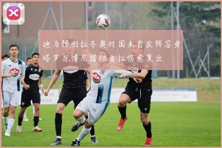 迪马预测拉齐奥对国米首发阵容劳塔罗与博尼搭档吉拉伤愈复出