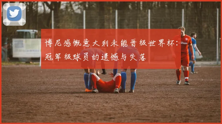 博尼感慨意大利未能晋级世界杯：冠军级球员的遗憾与失落