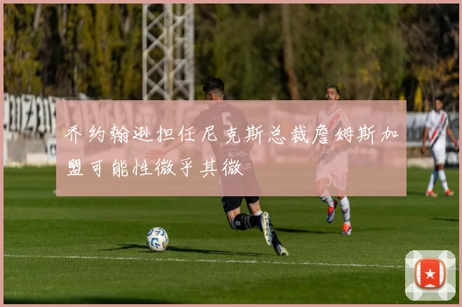 乔约翰逊担任尼克斯总裁詹姆斯加盟可能性微乎其微